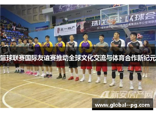 篮球联赛国际友谊赛推动全球文化交流与体育合作新纪元