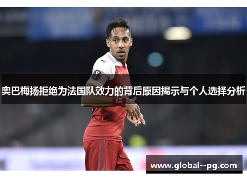 奥巴梅扬拒绝为法国队效力的背后原因揭示与个人选择分析 奥巴梅扬拒绝为法国队效力的背后原因揭示与个人选择分析