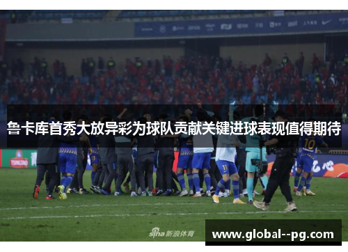 鲁卡库首秀大放异彩为球队贡献关键进球表现值得期待