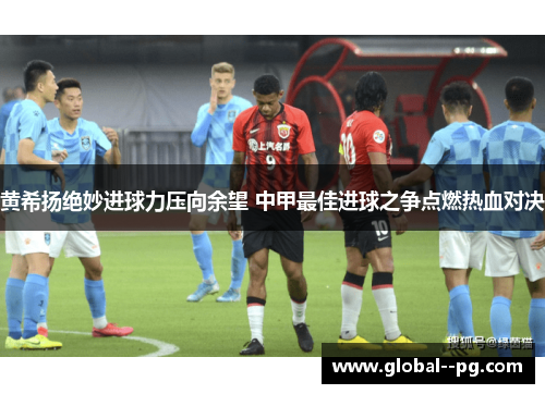 黄希扬绝妙进球力压向余望 中甲最佳进球之争点燃热血对决