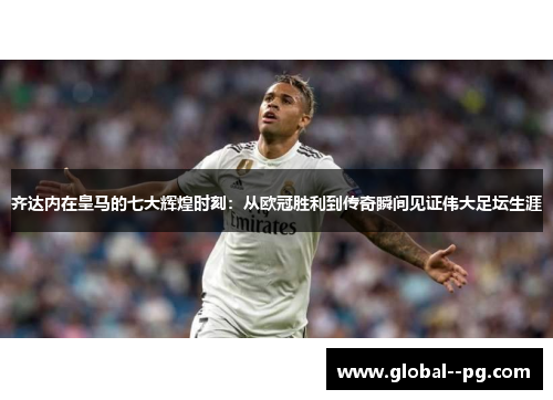 齐达内在皇马的七大辉煌时刻：从欧冠胜利到传奇瞬间见证伟大足坛生涯