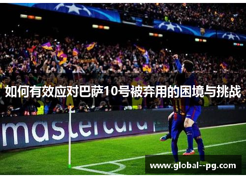 如何有效应对巴萨10号被弃用的困境与挑战 如何有效应对巴萨10号被弃用的困境与挑战