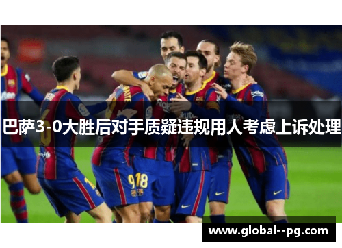 巴萨3-0大胜后对手质疑违规用人考虑上诉处理