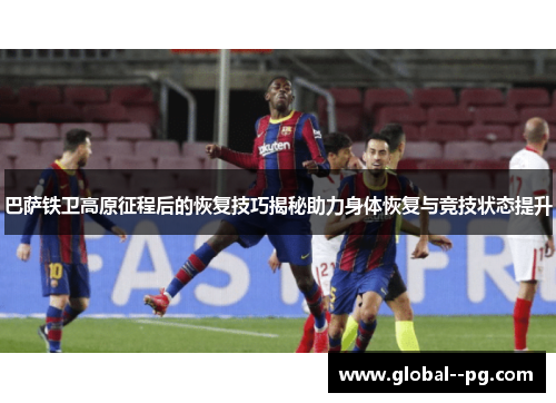 巴萨铁卫高原征程后的恢复技巧揭秘助力身体恢复与竞技状态提升