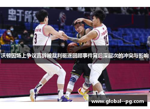 沃顿因场上争议言辞被裁判驱逐回顾事件背后深层次的冲突与影响