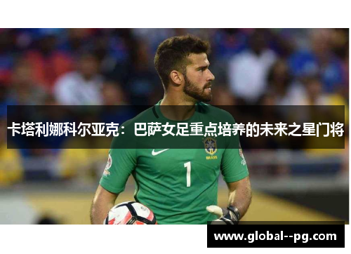 卡塔利娜科尔亚克:巴萨女足重点培养的未来之星门将 卡塔利娜科尔亚克:巴萨女足重点培养的未来之星门将