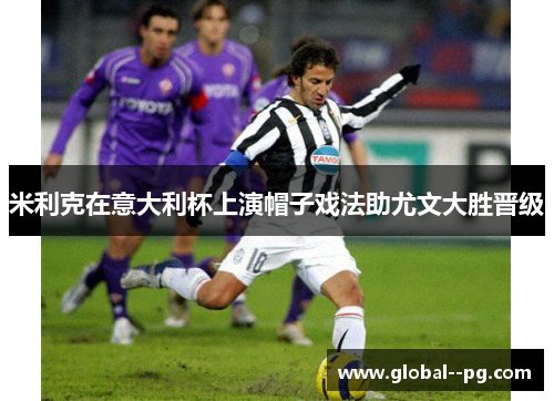 米利克在意大利杯上演帽子戏法助尤文大胜晋级 米利克在意大利杯上演帽子戏法助尤文大胜晋级
