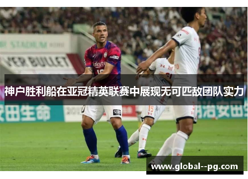 神户胜利船在亚冠精英联赛中展现无可匹敌团队实力 神户胜利船在亚冠精英联赛中展现无可匹敌团队实力