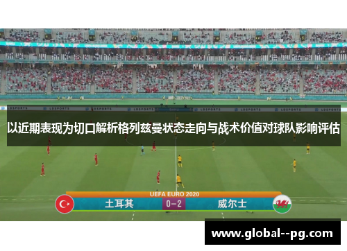 以近期表现为切口解析格列兹曼状态走向与战术价值对球队影响评估